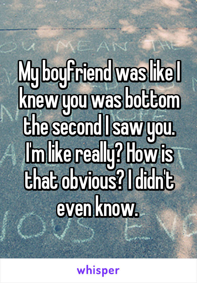 My boyfriend was like I knew you was bottom the second I saw you. I'm like really? How is that obvious? I didn't even know. 