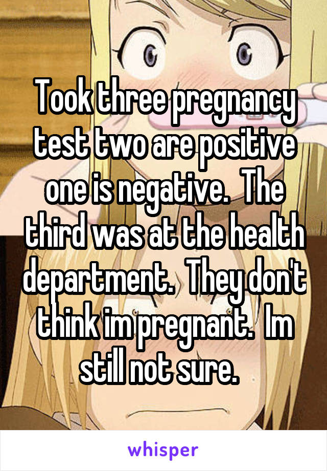 Took three pregnancy test two are positive one is negative.  The third was at the health department.  They don't think im pregnant.  Im still not sure.  