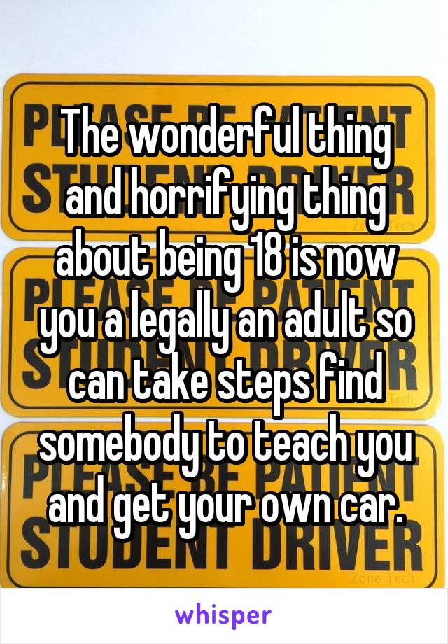 The wonderful thing and horrifying thing about being 18 is now you a legally an adult so can take steps find somebody to teach you and get your own car.