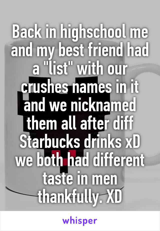 Back in highschool me and my best friend had a "list" with our crushes names in it and we nicknamed them all after diff Starbucks drinks xD we both had different taste in men thankfully. XD