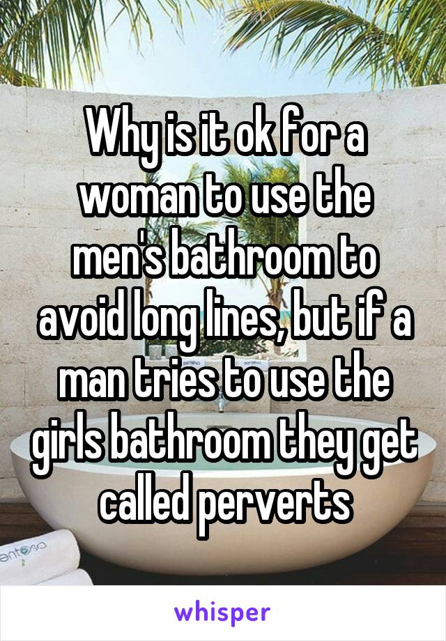 Why is it ok for a woman to use the men's bathroom to avoid long lines, but if a man tries to use the girls bathroom they get called perverts