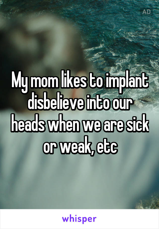 My mom likes to implant disbelieve into our heads when we are sick or weak, etc