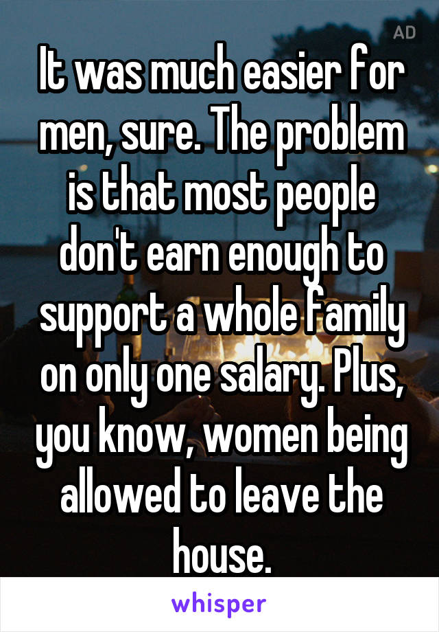 It was much easier for men, sure. The problem is that most people don't earn enough to support a whole family on only one salary. Plus, you know, women being allowed to leave the house.