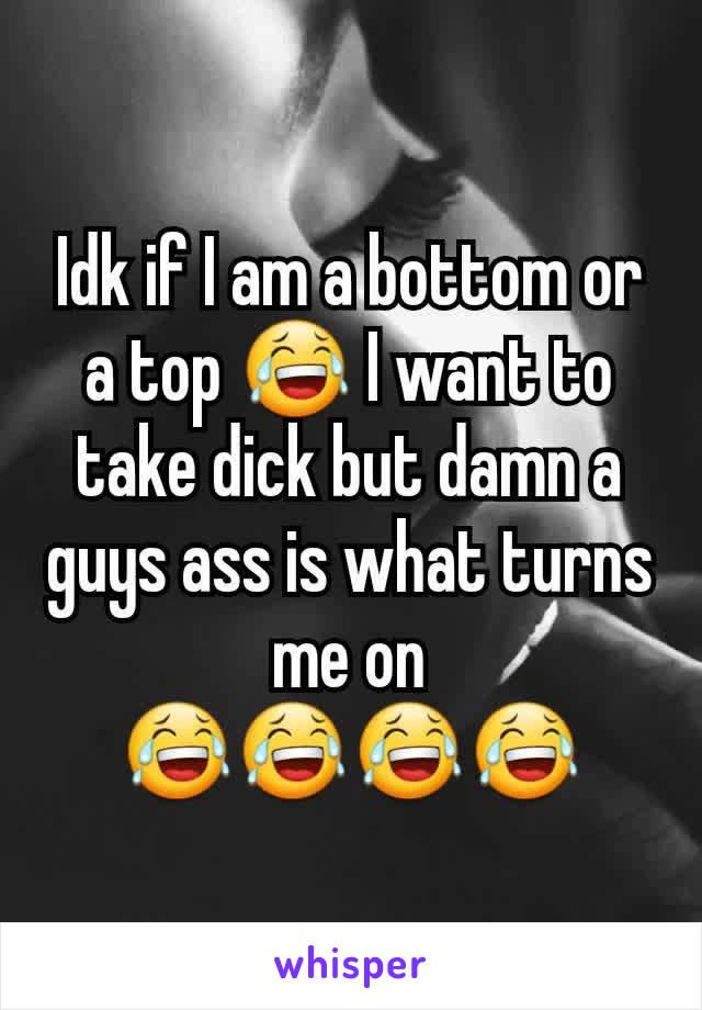 Idk if I am a bottom or a top 😂 I want to take dick but damn a guys ass is what turns me on 😂😂😂😂