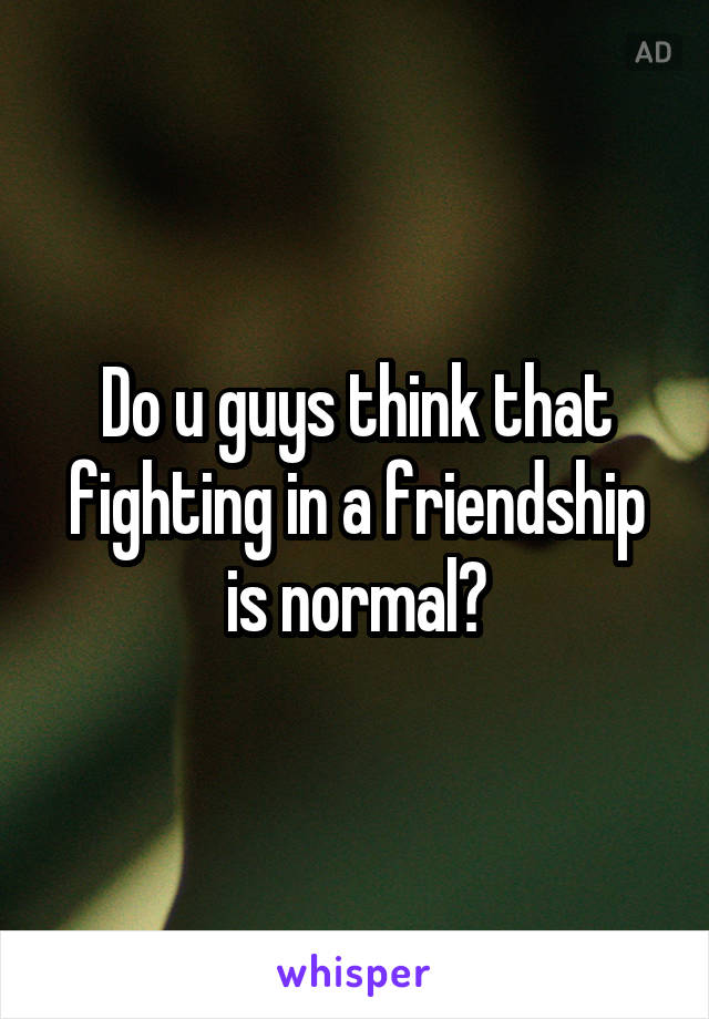 Do u guys think that fighting in a friendship is normal?