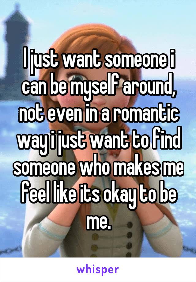 I just want someone i can be myself around, not even in a romantic way i just want to find someone who makes me feel like its okay to be me.