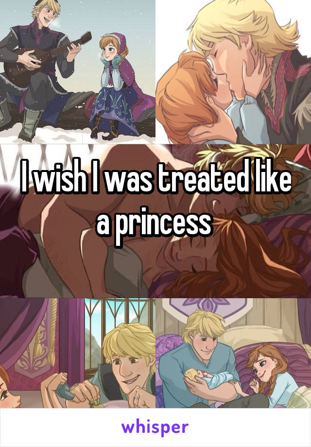 I wish I was treated like a princess 
