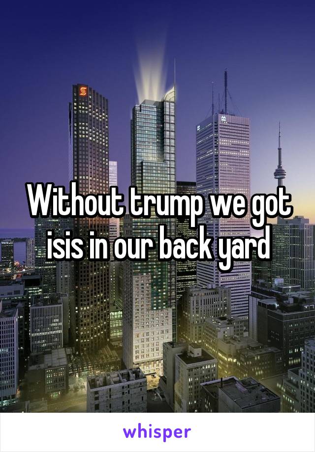 Without trump we got isis in our back yard