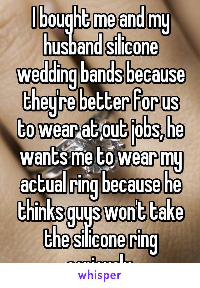 I bought me and my husband silicone wedding bands because they're better for us to wear at out jobs, he wants me to wear my actual ring because he thinks guys won't take the silicone ring seriously.