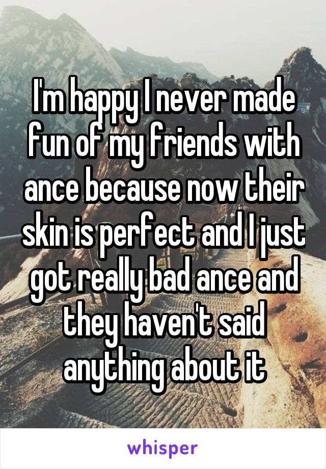 I'm happy I never made fun of my friends with ance because now their skin is perfect and I just got really bad ance and they haven't said anything about it