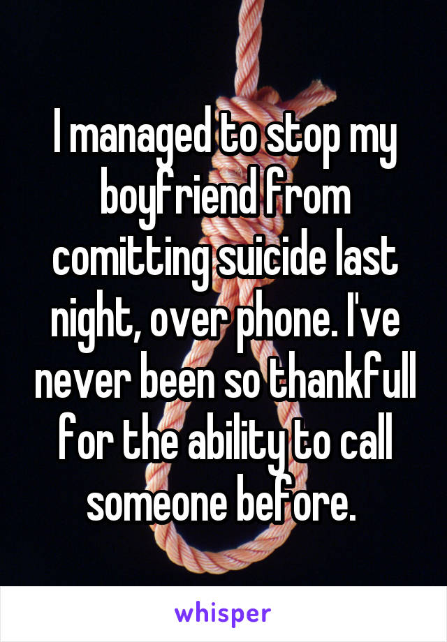 I managed to stop my boyfriend from comitting suicide last night, over phone. I've never been so thankfull for the ability to call someone before. 