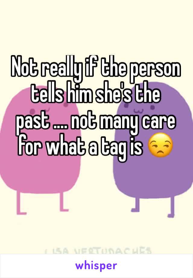 Not really if the person tells him she's the past .... not many care for what a tag is 😒