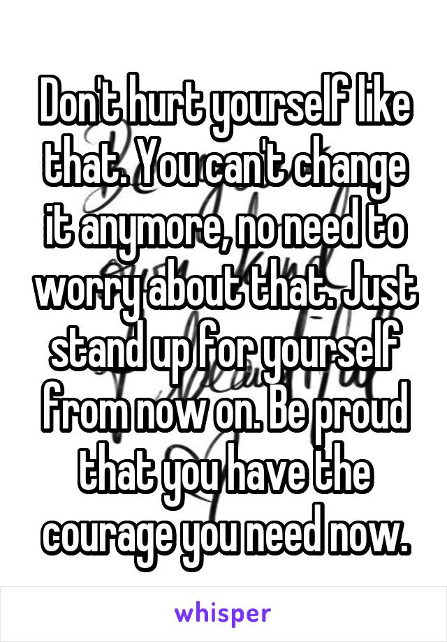 Don't hurt yourself like that. You can't change it anymore, no need to worry about that. Just stand up for yourself from now on. Be proud that you have the courage you need now.