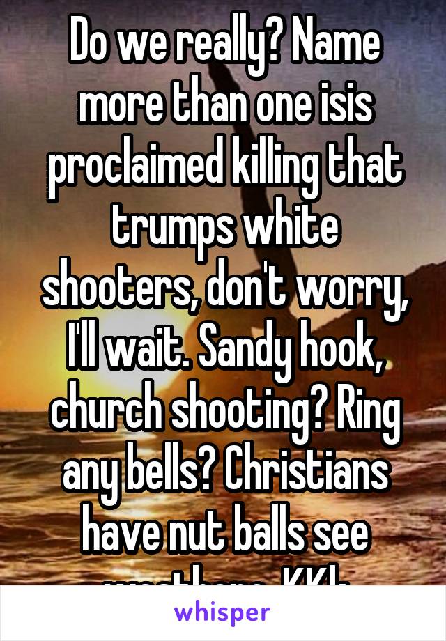 Do we really? Name more than one isis proclaimed killing that trumps white shooters, don't worry, I'll wait. Sandy hook, church shooting? Ring any bells? Christians have nut balls see westboro, KKk