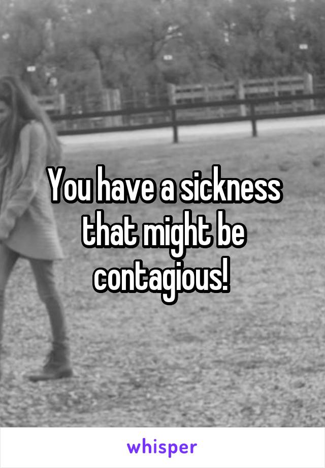 You have a sickness that might be contagious! 