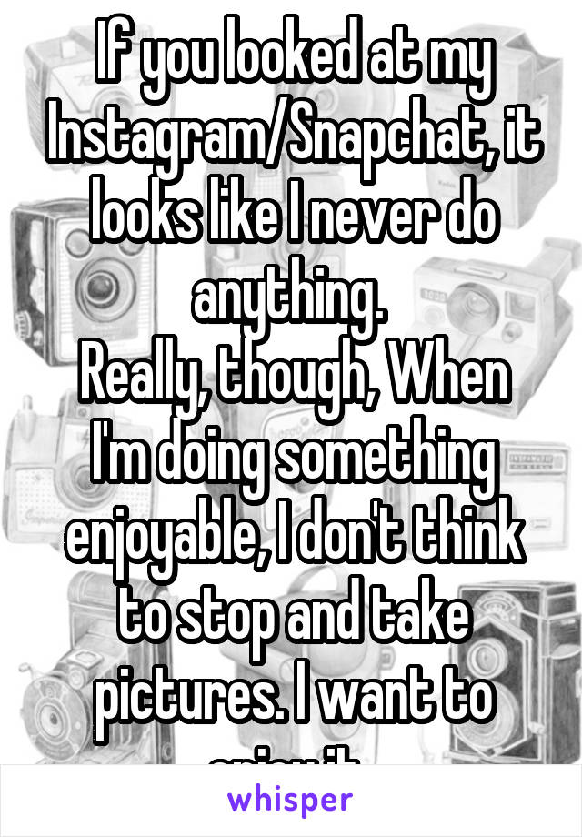 If you looked at my Instagram/Snapchat, it looks like I never do anything. 
Really, though, When I'm doing something enjoyable, I don't think to stop and take pictures. I want to enjoy it. 