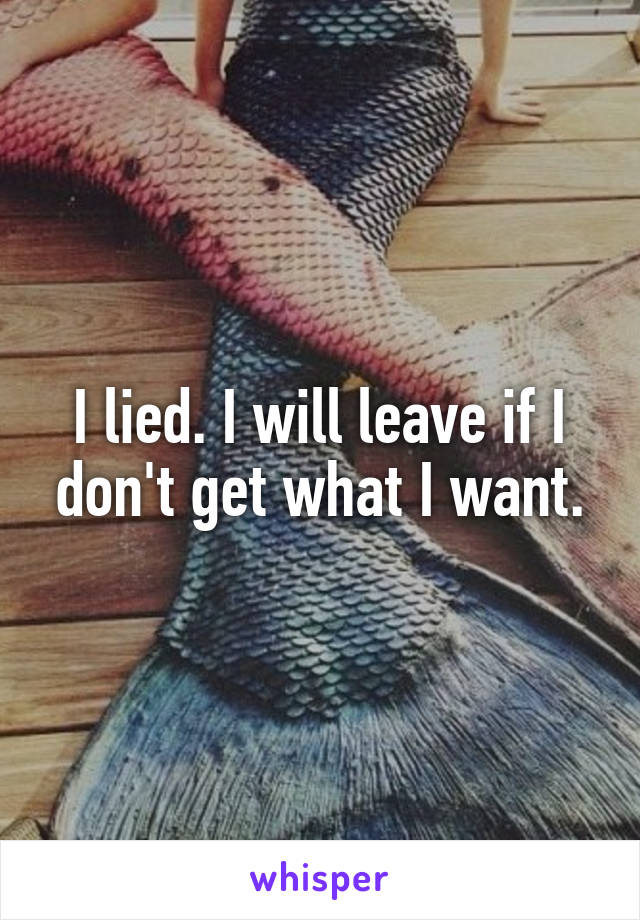 I lied. I will leave if I don't get what I want.