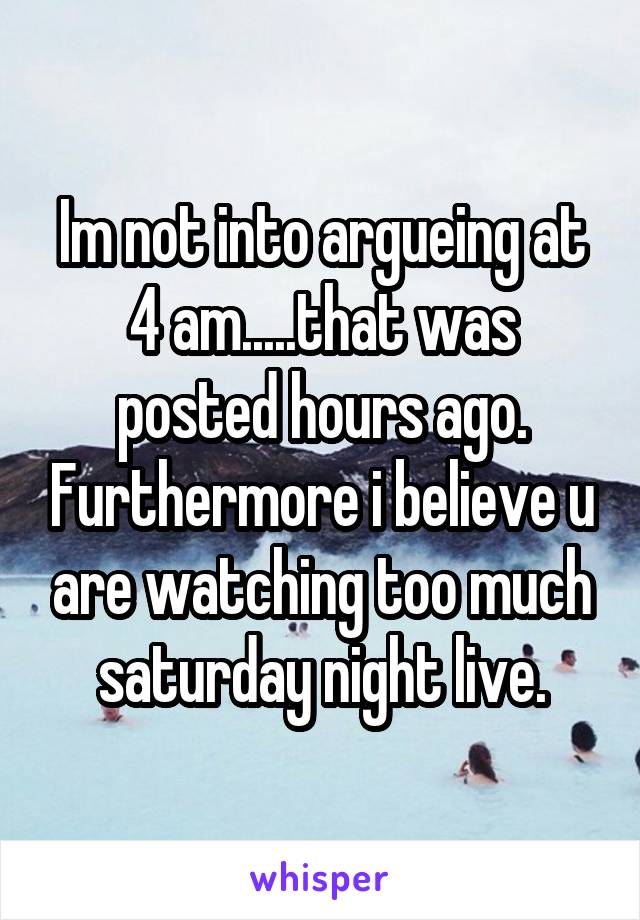 Im not into argueing at 4 am.....that was posted hours ago. Furthermore i believe u are watching too much saturday night live.