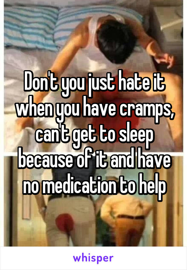 Don't you just hate it when you have cramps, can't get to sleep because of it and have no medication to help