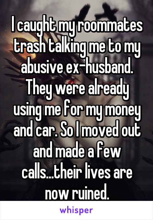 I caught my roommates trash talking me to my abusive ex-husband. They were already using me for my money and car. So I moved out and made a few calls...their lives are now ruined.