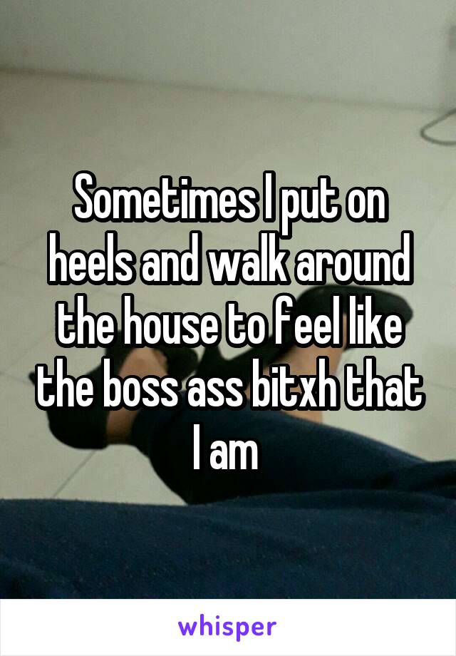 Sometimes I put on heels and walk around the house to feel like the boss ass bitxh that I am 