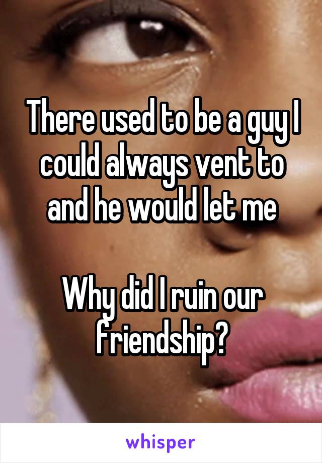 There used to be a guy I could always vent to and he would let me

Why did I ruin our friendship?