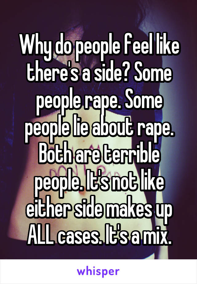 Why do people feel like there's a side? Some people rape. Some people lie about rape. Both are terrible people. It's not like either side makes up ALL cases. It's a mix.