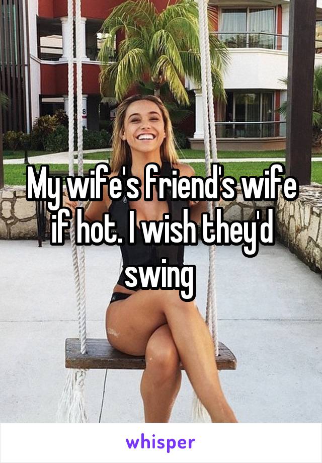 My wife's friend's wife if hot. I wish they'd swing 