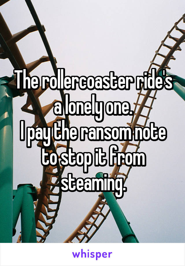 The rollercoaster ride's a lonely one.
I pay the ransom note to stop it from steaming.