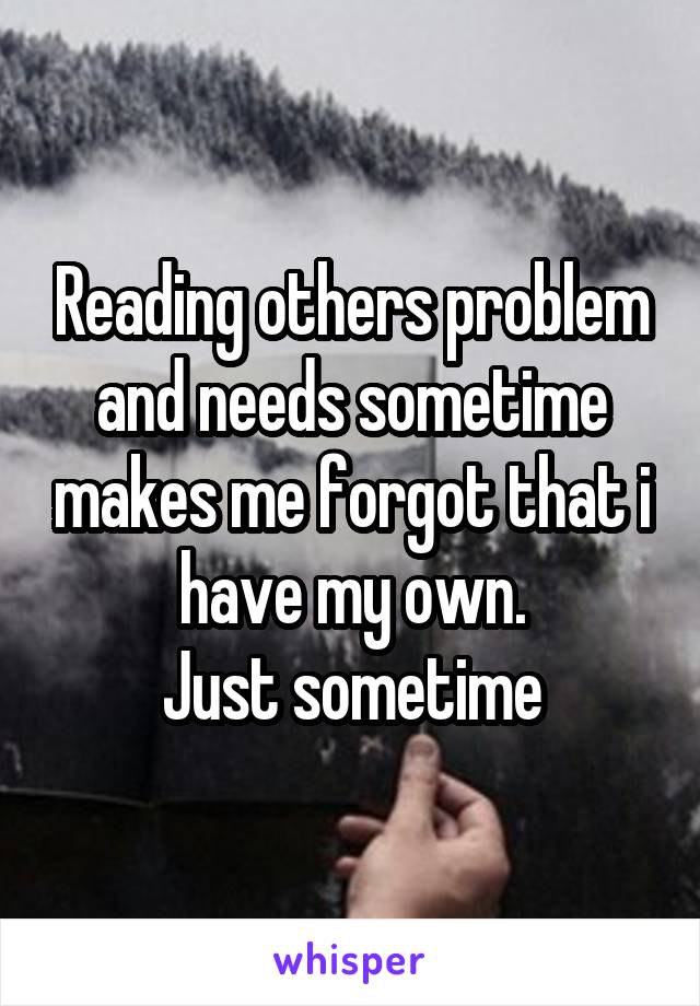 Reading others problem and needs sometime makes me forgot that i have my own.
Just sometime