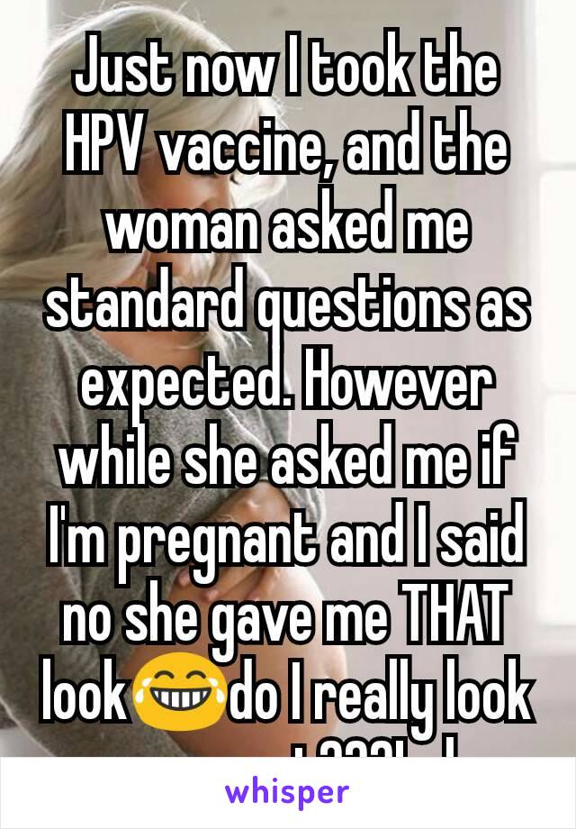 Just now I took the HPV vaccine, and the woman asked me standard questions as expected. However while she asked me if I'm pregnant and I said  no she gave me THAT look😂do I really look pregnant???Lol