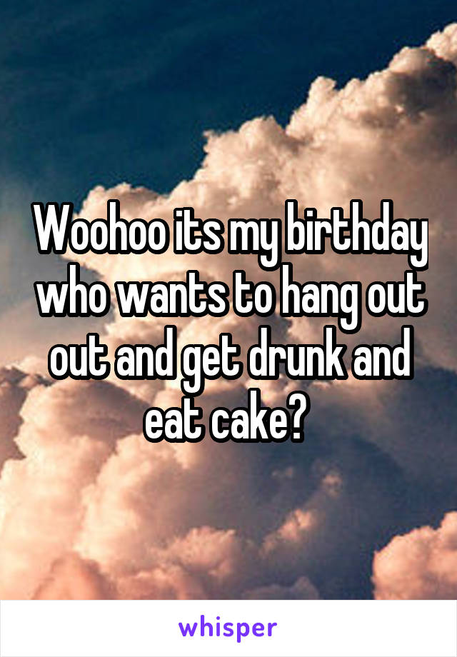 Woohoo its my birthday who wants to hang out out and get drunk and eat cake? 