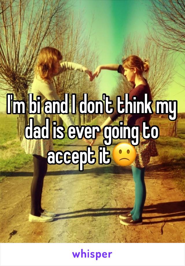 I'm bi and I don't think my dad is ever going to accept it🙁