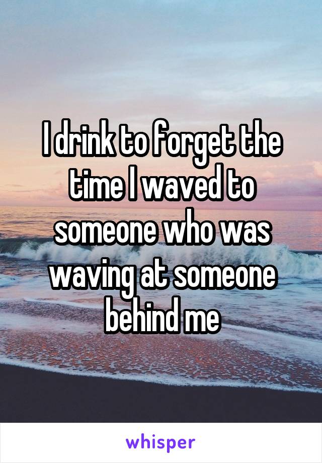 I drink to forget the time I waved to someone who was waving at someone behind me