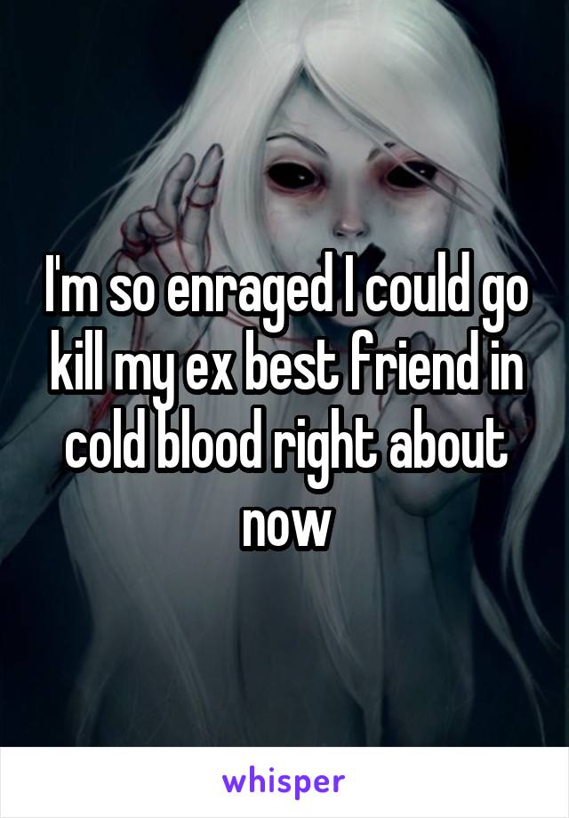 I'm so enraged I could go kill my ex best friend in cold blood right about now