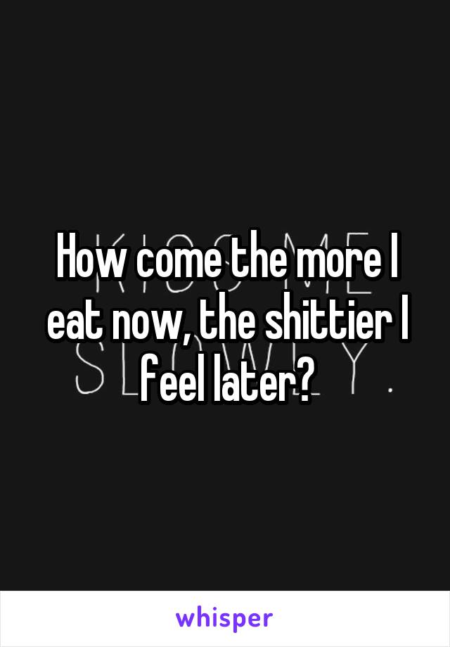 How come the more I eat now, the shittier I feel later?