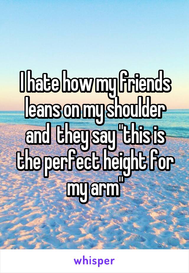 I hate how my friends leans on my shoulder and  they say "this is the perfect height for my arm"