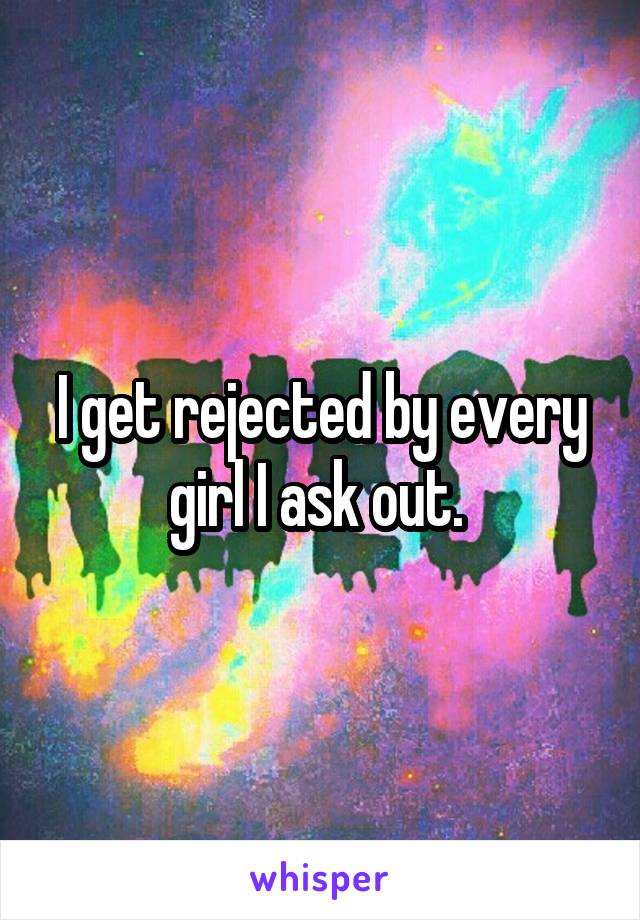 I get rejected by every girl I ask out. 