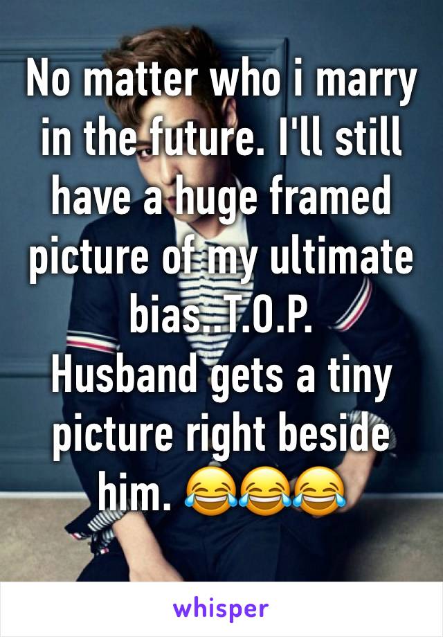 No matter who i marry in the future. I'll still have a huge framed picture of my ultimate bias..T.O.P.
Husband gets a tiny picture right beside him. 😂😂😂
