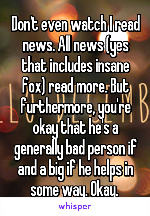 Don't even watch I read news. All news (yes that includes insane fox) read more. But furthermore, you're okay that he's a generally bad person if and a big if he helps in some way. Okay. 