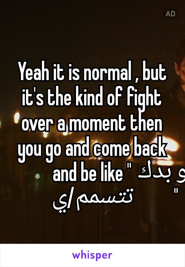 Yeah it is normal , but it's the kind of fight over a moment then you go and come back and be like "شو بدك تتسمم/ي "