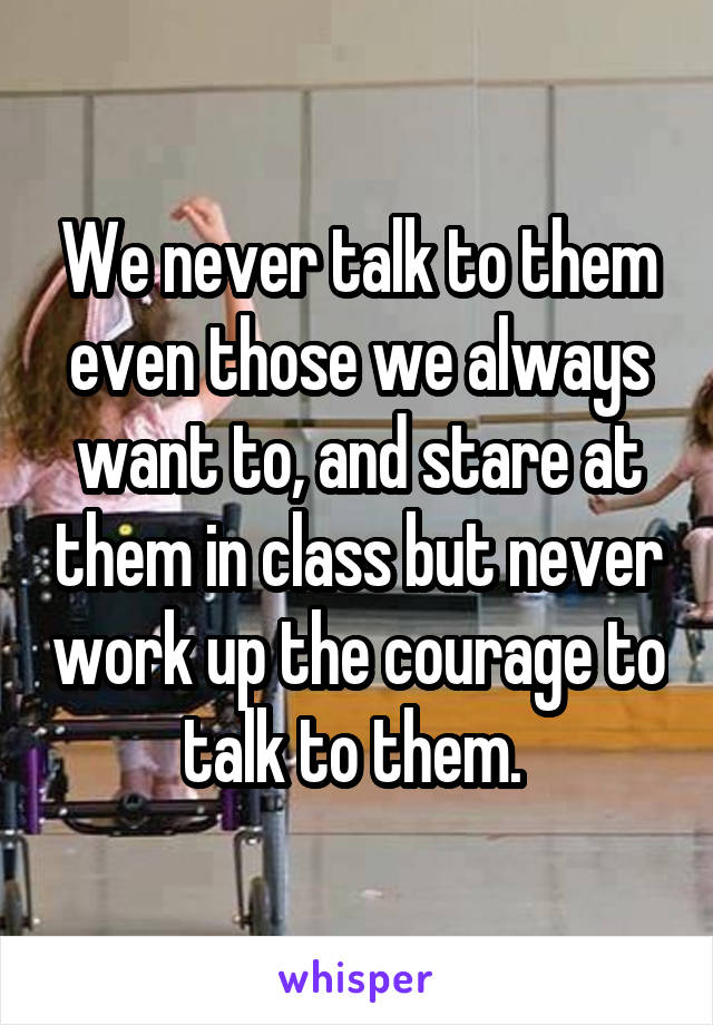 We never talk to them even those we always want to, and stare at them in class but never work up the courage to talk to them. 