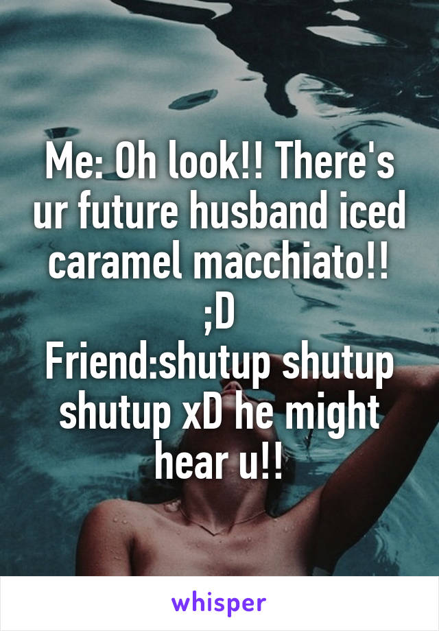 Me: Oh look!! There's ur future husband iced caramel macchiato!! ;D
Friend:shutup shutup shutup xD he might hear u!!