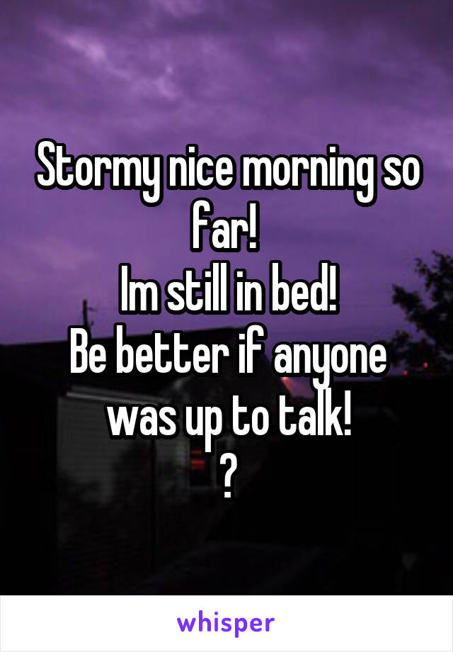 Stormy nice morning so far! 
Im still in bed!
Be better if anyone was up to talk!
😊