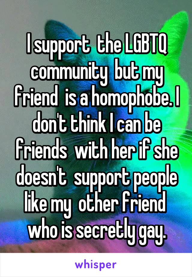 I support  the LGBTQ community  but my friend  is a homophobe. I don't think I can be friends  with her if she doesn't  support people like my  other friend  who is secretly gay.