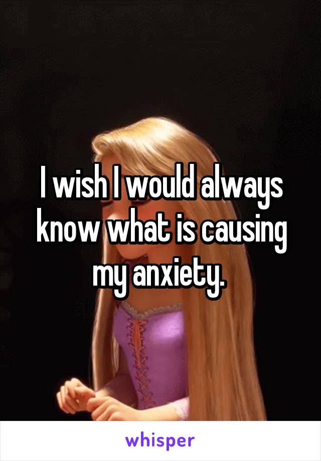 I wish I would always know what is causing my anxiety. 