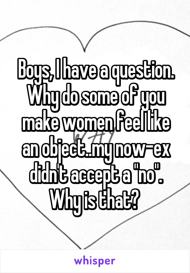 Boys, I have a question. Why do some of you make women feel like an object..my now-ex didn't accept a "no". Why is that? 