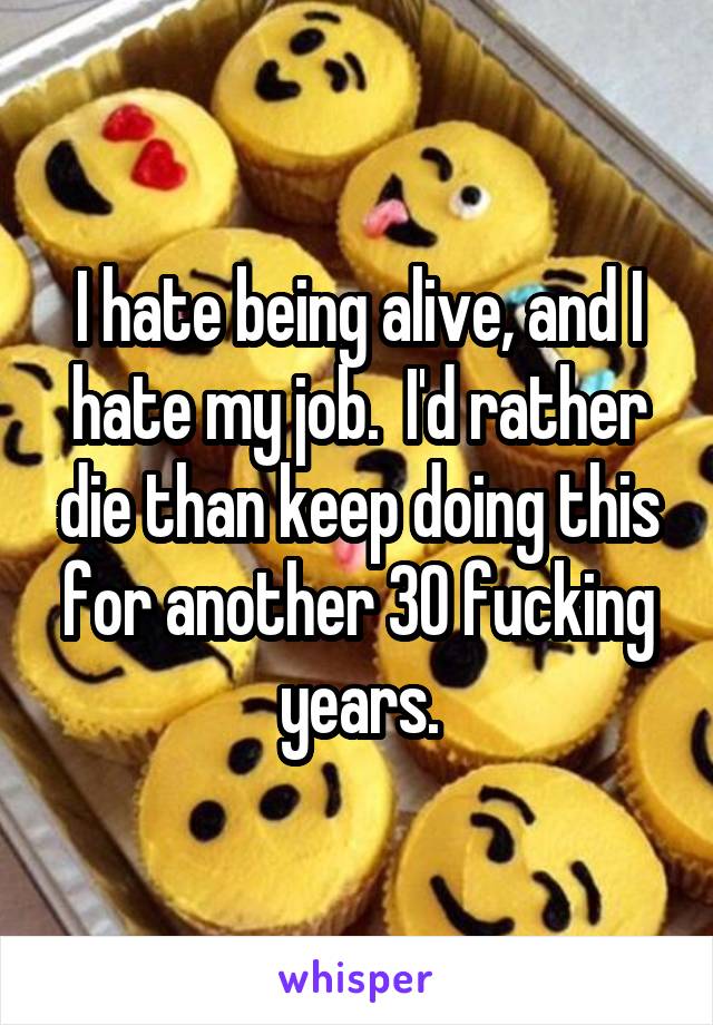 I hate being alive, and I hate my job.  I'd rather die than keep doing this for another 30 fucking years.