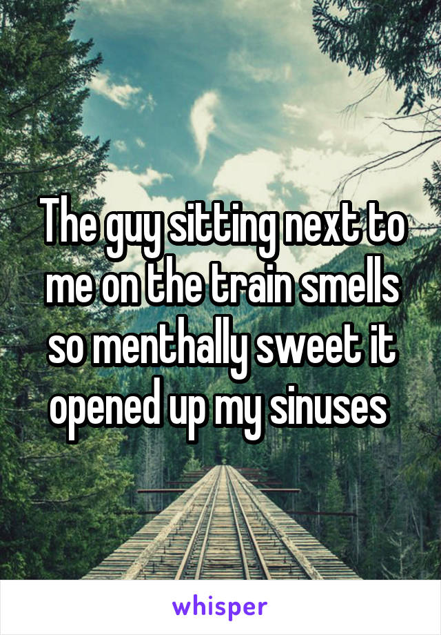 The guy sitting next to me on the train smells so menthally sweet it opened up my sinuses 