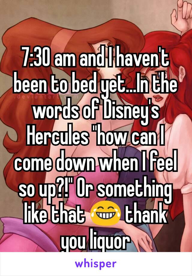 7:30 am and I haven't been to bed yet...In the words of Disney's Hercules "how can I come down when I feel so up?!" Or something like that 😂 thank you liquor